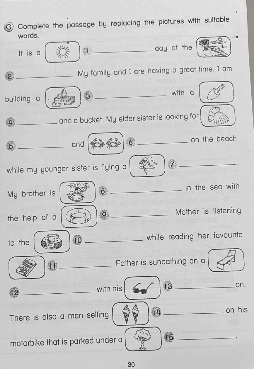 Complete the passage by replacing the pictures with suitable 
words. 
It is a _day at the 
2 _. My family and I are having a great time. I am 
building a 
③ 
with a 
4 _and a bucket. My elder sister is looking for 
5 __on the beach 
and 
6 
while my younger sister is flying a 
_7 
My brother is _in the sea with 
8 
the help of a _. Mother is listening 
q 
to the _while reading her favourite . 
10 
_. Father is sunbathing on a 
13 
12_ 
with his _on. 
There is also a man selling _on his 
motorbike that is parked under a
15 _ 
_.
30