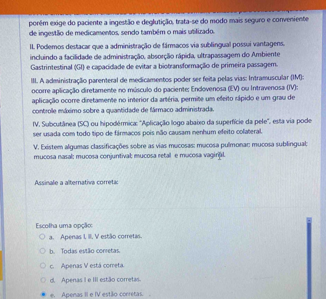 porém exige do paciente a ingestão e deglutição, trata-se do modo mais seguro e conveniente
de ingestão de medicamentos, sendo também o mais utilizado.
II. Podemos destacar que a administração de fármacos via sublingual possui vantagens,
incluindo a facilidade de administração, absorção rápida, ultrapassagem do Ambiente
Gastrintestinal (GI) e capacidade de evitar a biotransformação de primeira passagem.
III. A administração parenteral de medicamentos poder ser feita pelas vias: Intramuscular (IM):
ocorre aplicação diretamente no músculo do paciente; Endovenosa (EV) ou Intravenosa (IV):
aplicação ocorre diretamente no interior da artéria, permite um efeito rápido e um grau de
controle máximo sobre a quantidade de fármaco administrada.
IV. Subcutânea (SC) ou hipodérmica: 'Aplicação logo abaixo da superfície da pele", esta via pode
ser usada com todo tipo de fármacos pois não causam nenhum efeito colateral.
V. Existem algumas classificações sobre as vias mucosas: mucosa pulmonar; mucosa sublingual;
mucosa nasal; mucosa conjuntival; mucosa retal e mucosa vaginal.
Assinale a alternativa correta:
Escolha uma opção:
a. Apenas I, II, V estão corretas.
b. Todas estão corretas.
c. Apenas V está correta.
d. Apenas I e III estão corretas.
e. Apenas II e IV estão corretas.