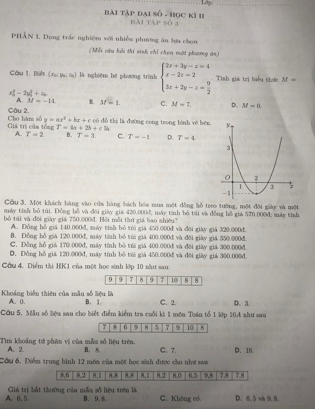 Lớp:_
bài Tập đẠI Số - họC kì II
bài tập số 3
PHẢN I. Dạng trấc nghiệm với nhiều phương án lựa chọn
(Mỗi câu hỏi thí sinh chỉ chọn một phương án)
Câu 1. Biết ( x_0;y_0;z_0 ) là nghiệm hệ phương trình beginarrayl 2x+3y-z=4 x-2z=2 3x+2y-z= 9/2 endarray.. Tính giá trị biểu thức M=
x_0^(2-2y_0^2+z_0).
A. M=-14. B. M=1. C. M=7. D. M=0.
Câu 2.
Cho hàm số y=ax^2+bx+c có đồ thị là đường cong trong hình vẽ bên. 
Giá trị của tổng T=4a+2b+c là:
A. T=2. B. T=3. C. T=-1. D. T=4.
Câu 3. Một khách hàng vào cửa hàng bách hóa mua một đồng hồ treo tường, một đôi giày và một
máy tính bỏ túi. Đồng hồ và đôi giày giá 420.000đ; máy tính bỏ túi và đồng hồ giá 570.000đ; máy tính
bỏ túi và đôi giày giá 750.000đ. Hỏi mỗi thứ giá bao nhiêu?
A. Đồng hồ giá 140.000đ, máy tính bỏ túi giá 450.000đ và đôi giày giá 320.000đ.
B. Đồng hồ giá 120.000đ, máy tính bỏ túi giá 400.000đ và đôi giày giá 350.000đ.
C. Đồng hồ giá 170.000đ, máy tính bỏ túi giá 400.000đ và đôi giày giá 300.000đ.
D. Đồng hồ giá 120.000đ, máy tính bỏ túi giá 450.000đ và đôi giày giá 300.000đ.
Câu 4. Điểm thi HK1 của một học sinh lớp 10 như sau:
Khoảng biến thiên của mẫu số liệu là
A. 0. B. 1. C. 2. D. 3.
Câu 5. Mẫu số liệu sau cho biết điểm kiểm tra cuối kì 1 môn Toán tổ 1 lớp 10A như sau
Tìm khoảng tứ phân vị của mẫu số liệu trên.
A. 2. B. 8. C. 7. D. 16.
Câu 6. Điểm trung bình 12 môn của một học sinh được cho như sau
Giá trị bất thường của mẫu số liệu trên là
A. 6, 5. B. 9, 8. C. Không có. D. 6, 5 và 9, 8.