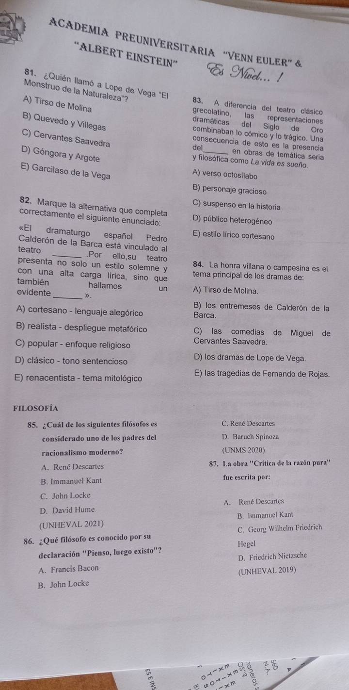 ACADEMIA PREUNIVERSITARIA “VENN EULER” &
“ALBERT EINSTEIN”
81. ¿Quién llamó a Lope de Vega "El
Monstruo de la Naturaleza"?
A) Tirso de Molina
83. A diferencia del teatro clásico
grecolatino, las representaciones
B) Quevedo y Villegas
dramáticas del Siglo de Oro
combinaban lo cómico y lo trágico. Una
C) Cervantes Saavedra
consecuencia de esto es la presencía
del_ en obras de temática seria
D) Góngora y Argote
y filosófica como La vida es sueño.
E) Garcilaso de la Vega
A) verso octosílabo
B) personaje gracioso
C) suspenso en la historia
82. Marque la alternativa que completa
correctamente el siguiente enunciado: D) público heterogéneo
«El dramaturgo español Pedro E) estilo lírico cortesano
Calderón de la Barca está vinculado al
teatro _.Por ello,su teatro
presenta no solo un estilo solemne y 84. La honra villana o campesina es el
con una alta carga lírica, sino que tema principal de los dramas de:
también hallamos un A) Tirso de Molina.
evidente _»。
B) los entremeses de Calderón de la
A) cortesano - lenguaje alegórico Barca.
B) realista - despliegue metafórico C) las comedias de Miguel de
C) popular - enfoque religioso
Cervantes Saavedra.
D) clásico - tono sentencioso
D) los dramas de Lope de Vega.
E) renacentista - tema mitológico
E) las tragedias de Fernando de Rojas.
filosofía
85. ¿Cuál de los siguientes filósofos es C. René Descartes
considerado uno de los padres del D. Baruch Spinoza
racionalismo moderno? (UNMS 2020)
A. René Descartes 87. La obra ''Crítica de la razón pura'
B. Immanuel Kant fue escrita por:
C. John Locke
D. David Hume A. René Descartes
(UNHEVAL 2021) B. Immanuel Kant
86. ¿Qué filósofo es conocido por su C. Georg Wilhelm Friedrich
declaración "Pienso, luego existo"? Hegel
A. Francis Bacon D. Friedrich Nietzsche
B. John Locke (UNHEVAL 2019)
 
xm