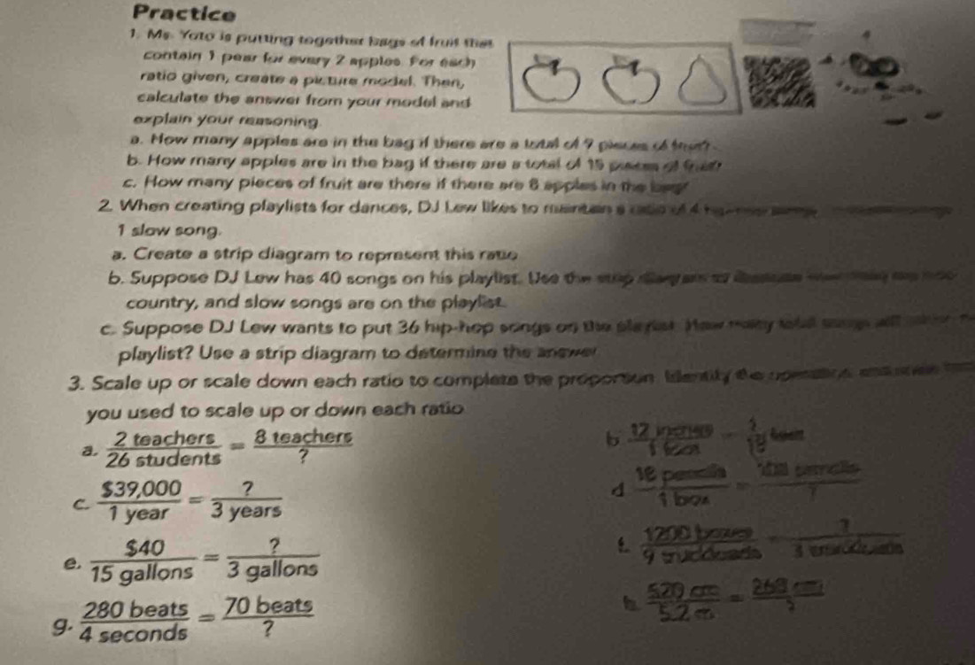 Practice 
1. Ms. Yoto is putting together bags of fruit that 
contain 1 pear for every 2 apples. For each 
ratio given, create a picture model. Then, 
calculate the answer from your model and 
explain your reasoning 
a. How many apples are in the bag if there are a total of 9 pieces of ter 
b. How many apples are in the bag if there are a total of 15 pisom of frat 
c. How many pieces of fruit are there if there are 8 apples in the beg 
2. When creating playlists for dances, DJ Lew likes to mintan a cate of 4 ha me same 
1 slaw song. 
a. Create a strip diagram to represent this rate 
b. Suppose DJ Lew has 40 songs on his playlist. Use the stup day ars to dasuse we teed aa oo 
country, and slow songs are on the playlist. 
c. Suppose DJ Lew wants to put 36 hip-hop songs on the slerst. Hew maty totd saup will when t 
playlist? Use a strip diagram to determine the answe 
3. Scale up or scale down each ratio to complets the proportion, Identity the upesation, ensuee ha 
you used to scale up or down each ratio 
a.  2teachers/26students = 8teachers/? 
b  (12ln x+40)/160x - 1/18 toen
C.  ($39,000)/1year = ?/3years  d  16peentin/1ben = 101tatr/7 
e.  $40/15gallons = ?/3gallons 
 1200bours/9π Kbeasts ·  1/1enKduan 
g.  280beats/4sec onds = 70beats/? 
b  520cm/5.2m =frac 260cm