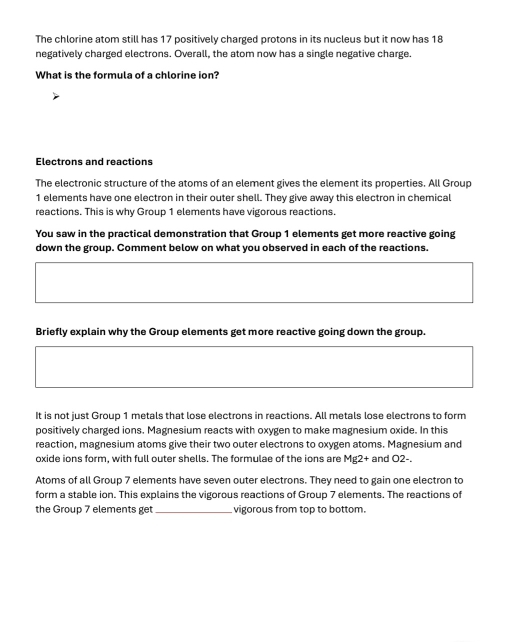 The chlorine atom still has 17 positively charged protons in its nucleus but it now has 18
negatively charged electrons. Overall, the atom now has a single negative charge. 
What is the formula of a chlorine ion? 
Electrons and reactions 
The electronic structure of the atoms of an element gives the element its properties. All Group
1 elements have one electron in their outer shell. They give away this electron in chemical 
reactions. This is why Group 1 elements have vigorous reactions. 
You saw in the practical demonstration that Group 1 elements get more reactive going 
down the group. Comment below on what you observed in each of the reactions. 
Briefly explain why the Group elements get more reactive going down the group. 
It is not just Group 1 metals that lose electrons in reactions. All metals lose electrons to form 
positively charged ions. Magnesium reacts with oxygen to make magnesium oxide. In this 
reaction, magnesium atoms give their two outer electrons to oxygen atoms. Magnesium and 
oxide ions form, with full outer shells. The formulae of the ions are Mg2+ and O2 -. 
Atoms of all Group 7 elements have seven outer electrons. They need to gain one electron to 
form a stable ion. This explains the vigorous reactions of Group 7 elements. The reactions of 
the Group 7 elements get _vigorous from top to bottom.