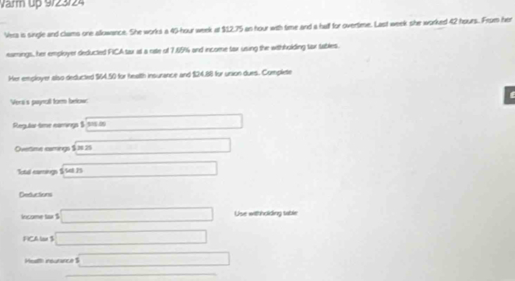 Varm up 9/23/24 
Vera is single and clams one allowance. She works a 40-hour week at $12.75 an hour with time and a hall for overtime. Last week she worked 42 hours. From her 
eamings, her employer deducted FICA tax at a rate of 7.85% and income tax using the withholding tax tables. 
Her employer also deducted $64.50 for health insurance and 124,88 for union dues. Complete 
Vera's paynall torm below: 
Regularte comogs $ 101 20 □
Overtime camngs $ 1s 25 x_□ 
otd camngs $ tet 25 x=frac +1
Deductions 
lncome tax $ □ Use withholiding table 
FICA lax $ □
Mealth insurance $ □