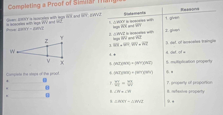 Completing a Proof of Similar Tang 
Reasons 
Given: △ WXY is isosceles with legs overline WX and overline WY; △ WVZ Statements 
is isosceles with legs WV and WZ. 1. given 
1. △ WXY
Prove: △ WXYsim △ WVZ legs overline WX is isosceles with 
and overline WY
2. △ WVZ is isosceles with 2. given 
and overline WZ
legs overline WV
3. overline WX=overline WY; overline WV=overline WZ 3. def. of isosceles traingle 
4. 4. def. of =
5. (WZ)(WX)=(WY)(WZ) 5. multiplication property 
Complete the steps of the proof. 6. (WZ)(WX)=(WY)(WV) 6. 
_ 
a 
7.  WY/WZ = WX/WV  7. property of proportion 
◆:_ 
8. ∠ W=∠ W 8. reflexive property 
：_ 
9. △ WXYsim △ WVZ 9. .