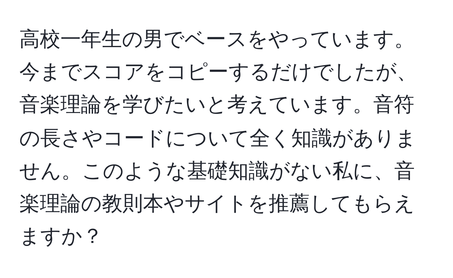 高校一年生の男でベースをやっています。今までスコアをコピーするだけでしたが、音楽理論を学びたいと考えています。音符の長さやコードについて全く知識がありません。このような基礎知識がない私に、音楽理論の教則本やサイトを推薦してもらえますか？