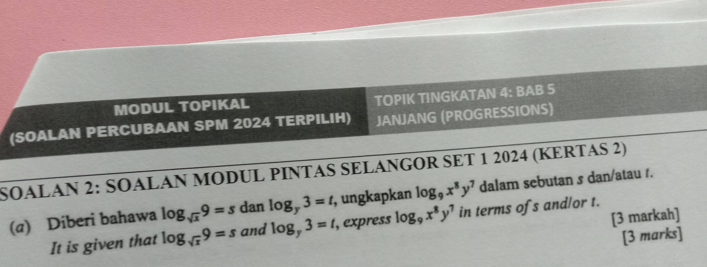 MODUL TOPIKAL 
TOPIK TINGKATAN 4: BAB 5 
(SOALAN PERCUBAAN SPM 2024 TERPILIH) JANJANG (PROGRESSIONS) 
SOALAN 2: SOALAN MODUL PINTAS SELANGOR SET 1 2024 (KERTAS 2) 
(a) Diberi bahawa log _sqrt(x)9=s dan log _y3=t, , ungkapkan log _9x^8y^7 dalam sebutan s dan/atau 1. 
[3 markah] 
It is given that log _sqrt(x)9=s and log _y3=t , express log _9x^8y^7 in terms ofs and/or t. 
[3 marks]