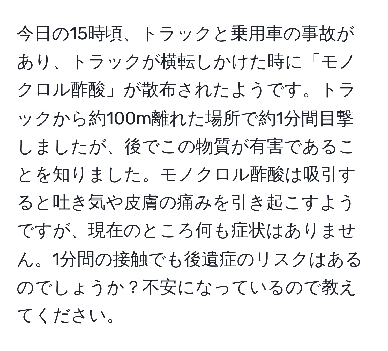 今日の15時頃、トラックと乗用車の事故があり、トラックが横転しかけた時に「モノクロル酢酸」が散布されたようです。トラックから約100m離れた場所で約1分間目撃しましたが、後でこの物質が有害であることを知りました。モノクロル酢酸は吸引すると吐き気や皮膚の痛みを引き起こすようですが、現在のところ何も症状はありません。1分間の接触でも後遺症のリスクはあるのでしょうか？不安になっているので教えてください。