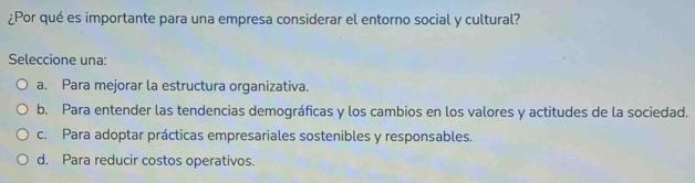 ¿Por qué es importante para una empresa considerar el entorno social y cultural?
Seleccione una:
a. Para mejorar la estructura organizativa.
b. Para entender las tendencias demográficas y los cambios en los valores y actitudes de la sociedad.
c. Para adoptar prácticas empresariales sostenibles y responsables.
d. Para reducir costos operativos.