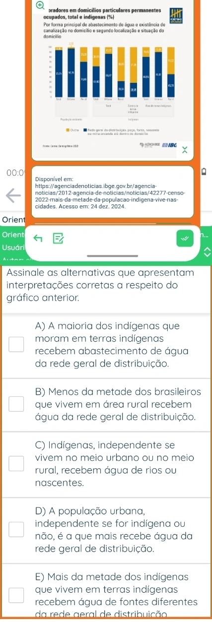 pradores em domicílios particulares permanentes
ocupados, total e indígenas (%)
Por forma principal de abastecimento de água e existência de
canalização no domicílio e segundo localização e situação do
domicilio
IBC
Disponível em
https://agenciadenoticias.ibge.gov.br/agencia
noticias/2012-agencia-de-noticias/noticias/42277-censo-
2022-mais-da-metade-da-população-indigena-vive-nas-
Orient
Orient
Usuári
_
Assinale as alternativas que apresentam
interpretações corretas a respeito do
gráfico anterior.
A) A maioria dos indígenas que
moram em terras indígenas
recebem abastecimento de água
da rede geral de distribuição.
B) Menos da metade dos brasileiros
que vivem em área rural recebem
água da rede geral de distribuição.
C) Indígenas, independente se
vivem no meio urbano ou no meio
rural, recebem água de rios ou
nascentes.
D) A população urbana,
independente se for indígena ou
não, é a que mais recebe água da
rede geral de distribuição.
E) Mais da metade dos indígenas
que vivem em terras indígenas
recebem água de fontes diferentes
da rede aeral de distribuição