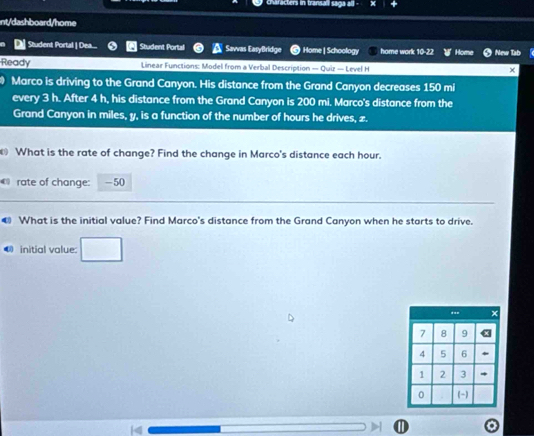 characters in transali saga all - 
nt/dashboard/home 
| Student Portal | Dea.... Student Portal Savvas EasyBridge Home | Schoology home work 10-22 Nme I 
Ready Linear Functions: Model from a Verbal Description — Quiz — Level H 
Marco is driving to the Grand Canyon. His distance from the Grand Canyon decreases 150 mi
every 3 h. After 4 h, his distance from the Grand Canyon is 200 mi. Marco's distance from the 
Grand Canyon in miles, y, is a function of the number of hours he drives, z. 
What is the rate of change? Find the change in Marco's distance each hour. 
0 rate of change: -50
€ What is the initial value? Find Marco's distance from the Grand Canyon when he starts to drive. 
U initial value: □