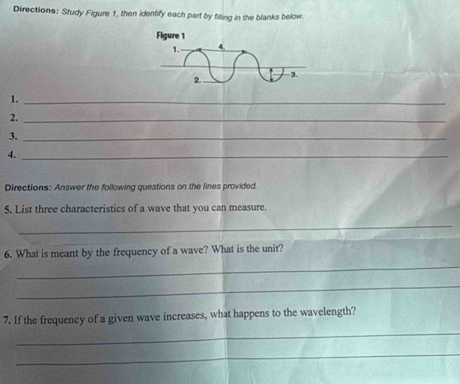 Directions: Study Figure 1, then identify each part by filling in the blanks below. 
1._ 
2._ 
3._ 
4._ 
Directions: Answer the following questions on the lines provided. 
5. List three characteristics of a wave that you can measure. 
_ 
6. What is meant by the frequency of a wave? What is the unit? 
_ 
_ 
7. If the frequency of a given wave increases, what happens to the wavelength? 
_ 
_