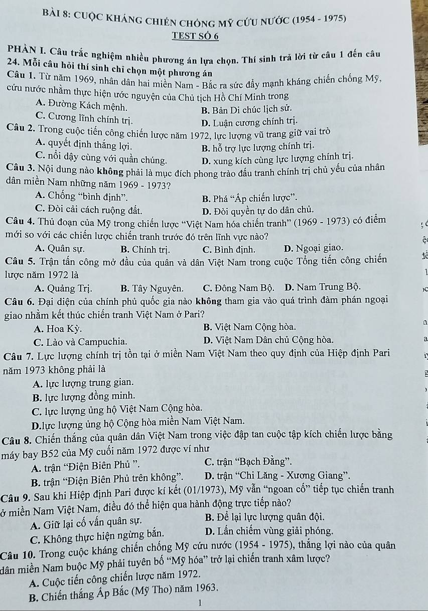 CUộC KHÁNG ChIÊN chônG Mỹ cứU nƯớC (1954 - 1975)
TEST SÓ 6
PHÀN I. Câu trắc nghiệm nhiều phương án lựa chọn. Thí sinh trả lời từ câu 1 đến câu
24. Mỗi câu hỏi thí sinh chỉ chọn một phương án
Câu 1. Từ năm 1969, nhân dân hai miền Nam - Bắc ra sức đầy mạnh kháng chiến chống Mỹ.
cứu nước nhằm thực hiện ước nguyện của Chủ tịch Hồ Chí Minh trong
A. Đường Kách mệnh.
B. Bản Di chúc lịch sử.
C. Cương lĩnh chính trị.
D. Luận cương chính trị.
Câu 2. Trong cuộc tiến công chiến lược năm 1972, lực lượng vũ trang giữ vai trò
A. quyết định thắng lợi.
B. hỗ trợ lực lượng chính trị.
C. nổi dậy cùng với quần chúng. D. xung kích cùng lực lượng chính trị.
Câu 3. Nội dung nào không phải là mục đích phong trào đấu tranh chính trị chủ yếu của nhân
dân miền Nam những năm 1969 - 1973?
A. Chống “bình định”. B. Phá “Áp chiến lược”.
C. Đòi cải cách ruộng đất. D. Đòi quyền tự do dân chủ.
Câu 4. Thủ đoạn của Mỹ trong chiến lược “Việt Nam hóa chiến tranh” (1969 - 1973) có điểm
mới so với các chiến lược chiến tranh trước đó trên lĩnh vực nào? e
A. Quân sự. B. Chính trị. C. Bình định. D. Ngoại giao.
Câu 5. Trận tấn công mở đầu của quân và dân Việt Nam trong cuộc Tổng tiến công chiến tê
lược năm 1972 là
1
A. Quảng Trị. B. Tây Nguyên. C. Đông Nam Bộ. D. Nam Trung Bộ.
)C
Câu 6. Đại diện của chính phủ quốc gia nào không tham gia vào quá trình đàm phán ngoại
giao nhằm kết thúc chiến tranh Việt Nam ở Pari?
A. Hoa Kỳ. B. Việt Nam Cộng hòa.
n
C. Lào và Campuchia. D. Việt Nam Dân chủ Cộng hòa. a
Câu 7. Lực lượng chính trị tồn tại ở miền Nam Việt Nam theo quy định của Hiệp định Pari
năm 1973 không phải là
A. lực lượng trung gian.
B. lực lượng đồng minh.
C. lực lượng ủng hộ Việt Nam Cộng hòa.
D.lực lượng ủng hộ Cộng hòa miền Nam Việt Nam.
Câu 8. Chiến thắng của quân dân Việt Nam trong việc đập tan cuộc tập kích chiến lược bằng
máy bay B52 của Mỹ cuối năm 1972 được ví như
A. trận “Điện Biên Phủ ”. C. trận “Bạch Đằng”.
B. trận “Điện Biên Phủ trên không”.  D. trận “Chi Lăng - Xương Giang”.
Câu 9. Sau khi Hiệp định Pari được kí kết (01/1973), Mỹ vẫn “ngoan cố” tiếp tục chiến tranh
Nở miền Nam Việt Nam, điều đó thể hiện qua hành động trực tiếp nào?
A. Giữ lại cố vấn quân sự.
B Để lại lực lượng quân đội.
C. Không thực hiện ngừng bắn. D. Lấn chiếm vùng giải phóng.
Câu 10. Trong cuộc kháng chiến chống Mỹ cứu nước (1954 - 1975), thắng lợi nào của quân
dân miền Nam buộc Mỹ phải tuyên bố “Mỹ hóa” trở lại chiến tranh xâm lược?
A. Cuộc tiến công chiến lược năm 1972.
B. Chiến thắng Áp Bắc (Mỹ Tho) năm 1963.
1