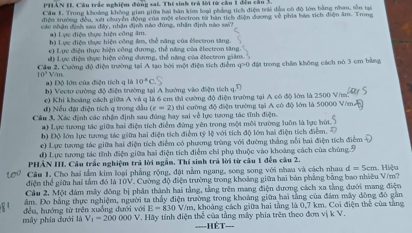 PHẢN II. Câu trắc nghiệm đúng sai, Thí sinh trả lời từ câu 1 đến cầu 3.
Câu 1. Trong khoảng không gian giữa hai bản kim loại phẳng tích điện trái dấu có độ lớn bằng nhau, tồn tại
điện trường đều, xét chuyển động của một electron từ bản tích điện dương về phía bản tích điện âm. Trong
các nhận định sau đây, nhận định nào đúng, nhận định nào sai?
a) Lực điện thực hiện công âm.
b) Lực điện thực hiện công âm, thế năng của êlectron tăng.
c) Lực điện thực hiện công dương, thế năng của êlectron tăng.
d) Lực điện thực hiện công dương, thế năng của êlectron giảm. 9
Câu 2. Cường độ điện trường tại A tạo bởi một điện tích điểm q>0 đặt trong chân không cách nó 3 cm bằng
10^5 7/m.
a) Độ lớn của điện tích q là 10^(-8)C
b) Vectơ cường độ điện trường tại A hướng vào điện tích q.
c) Khi khoảng cách giữa A và q là 6 cm thì cường độ điện trường tại A có độ lớn là 2500 V/m.
d) Nếu đặt điện tích q trong dầu (varepsilon =2) thì cường độ điện trường tại A có độ lớn là 50000 V/m
Câu 3. Xác định các nhận định sau đúng hay sai về lực tương tác tĩnh điện.
a) Lực tương tác giữa hai điện tích điểm đứng yên trong một môi trường luôn là lực hút.
b) Độ lớn lực tương tác giữa hai điện tích điểm tỷ lệ với tích độ lớn hai điện tích điểm.
c) Lực tương tác giữa hai điện tích điểm có phương trùng với đường thẳng nối hai điện tích điểm
d) Lực tương tác tĩnh điện giữa hai điện tích điểm chỉ phụ thuộc vào khoảng cách của chúng.9
PHẢN III. Câu trắc nghiệm trả lời ngắn. Thí sinh trả lời từ câu 1 đến câu 2.
Cầu 1. Cho hai tấm kim loại phẳng rộng, đặt nằm ngang, song song với nhau và cách nhau d=5cm. Hiệu
điện thế giữa hai tấm đó là 10V. Cường độ điện trường trong khoảng giữa hai bản phẳng bằng bao nhiêu V/m?
Câu 2. Một đám mây dông bị phân thành hai tầng, tầng trên mang điện dương cách xa tầng dưới mang điện
âm. Đo bằng thực nghiệm, người ta thấy điện trường trong khoảng giữa hai tầng của đám mây dông đó gần
đều, hướng từ trên xuống dưới với E=830V/m , khoảng cách giữa hai tầng là 0,7 km. Coi điện thế của tầng
mây phía dưới là V_1=200000 V. Hãy tính điện thế của tầng mây phía trên theo đơn vị k V.
Hế T --