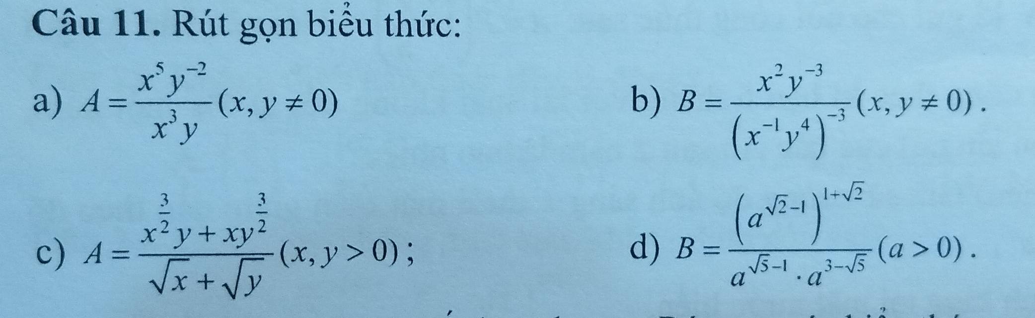 Rút gọn biểu thức: 
a) A= (x^5y^(-2))/x^3y (x,y!= 0)
b) B=frac x^2y^(-3)(x^(-1)y^4)^-3(x,y!= 0). 
c) A=frac x^(frac 3)2y+xy^(frac 3)2sqrt(x)+sqrt(y)(x,y>0); 
d) B=frac (a^(sqrt(2)-1))^1-sqrt(2)a^(sqrt(5)-1)· a^(3-sqrt(5))(a>0).