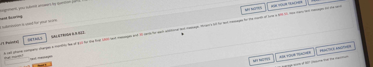 MY NOTES ASK YOUR TEACHER 
ssignment, you submit answers by question part. 
sent Scoring 
t submission is used for your score. 
/1 Points) DETAILS SALGTRIG4 0.9.022. 
A cell phone company charges a monthly fee of $10 for the first 1800 text messages and 30 cents for each additional text message. Miriam's bill for text messages for the month of June is $98.50. How many text messages did she sere that month? 
MY NOTES ASK YOUR TEACHER PRACTICE ANOTHER 
text messages 
Head It 
Terage score of 907 (Assume that the maximum