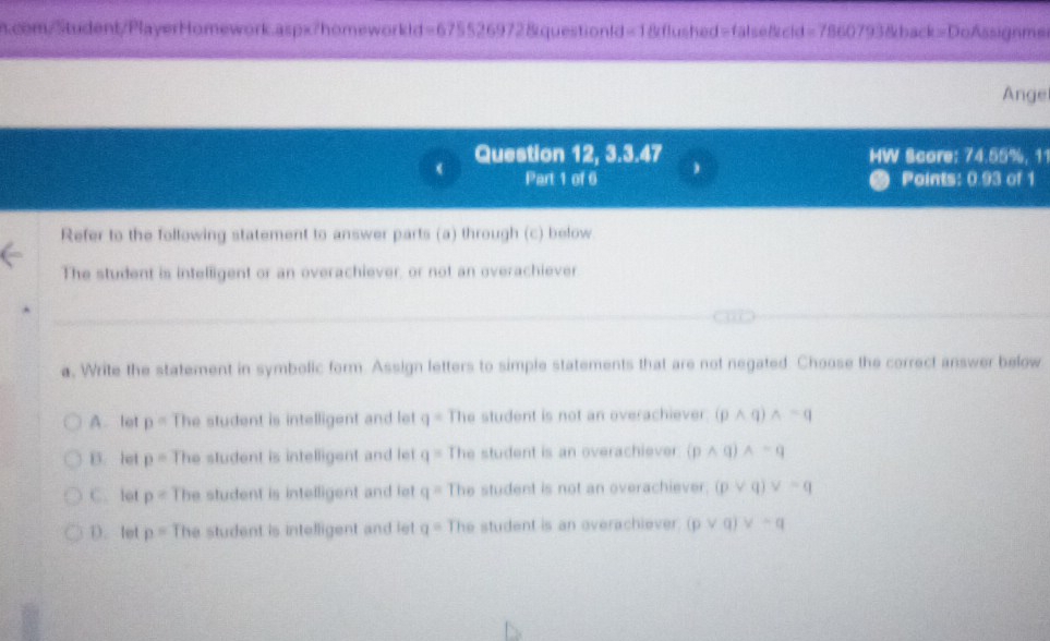 com/Student/PlayerHomework.aspx?homeworkld=675526972&questionld=1&flushed=false&cid=7860793&back=DoAssignme
Ange
Question 12, 3.3.47 MW Score: 74.55%, 11
Part 1 of 6 Points: 0.93 of 1
Refer to the following statement to answer parts (a) through (c) below.
The student is intelligent or an overachiever, or not an overachiever
a
a, Write the statement in symbolic form. Assign letters to simple statements that are not negated. Choose the correct answer below
A. let p= The student is intelligent and let q= The student is not an overachiever (pwedge q)wedge sim q
B. let p= The student is intelligent and let q= The student is an overachiever (pwedge q)wedge sim q
C. lot p= The student is intelligent and let q= The student is not an overachiever. (pvee q)vee =q
D. let p= The student is intelligent and let q= The student is an overachiever. (pvee q)vee sim q