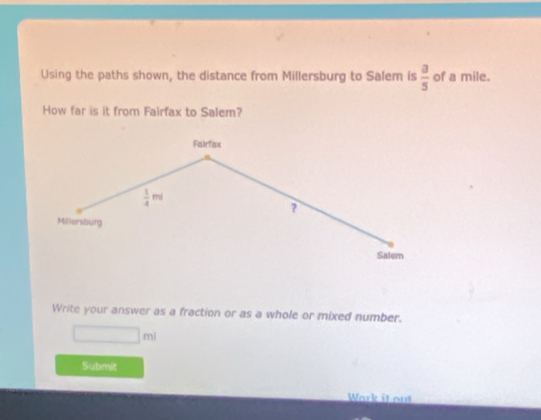 Using the paths shown, the distance from Millersburg to Salem is  3/5  of a mile. 
How far is it from Fairfax to Salem? 
Fairfax
 1/4 ml
? 
Millersburg 
Salem 
Write your answer as a fraction or as a whole or mixed number.
□ ml
Submit 
Wark it out