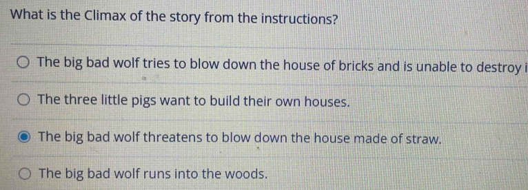 What is the Climax of the story from the instructions?
The big bad wolf tries to blow down the house of bricks and is unable to destroy i
The three little pigs want to build their own houses.
The big bad wolf threatens to blow down the house made of straw.
The big bad wolf runs into the woods.