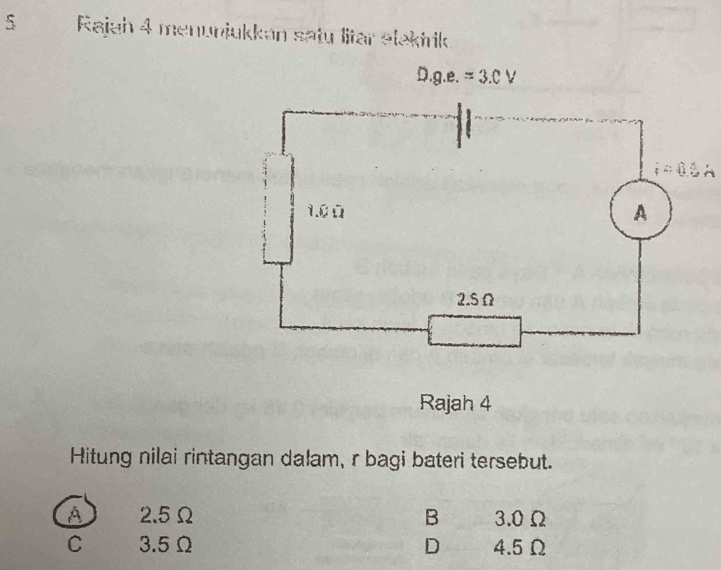 Rajah 4 menunjukkan satu litar alakirik
Rajah 4
Hitung nilai rintangan dalam, r bagi bateri tersebut.
A 2.5Ω B 3.0Ω
C 3.5Ω D 4.5Ω