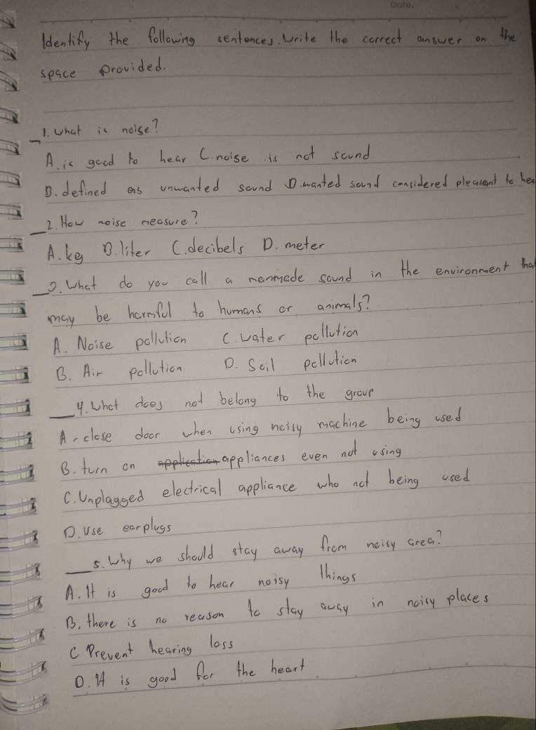 Identify the following sentences. Write the correct answer on the
space provided.
1. what is noise?
A. is good to hear C. noise is not scund
B. defined as unwanted sound D. wanted sand considered plecasent to he
_
2. How noise neasure?
A. ke . liter C. decibels D. meter
0. what do you call a nenmede sound in the environment ha
may be hermful to humons or animals?
A. Noise pollution C. vater pollution
B. Air pollution D. Seil pollution
9. what does not belong to the grou
_A, close door when using neisy machine being used
B. turn on appliances even not ising
C. Unplayeed electrical appliance who not being used
D. use earplays
5. why we should stay away from neisy crea?
_A. It is good to hear noisy things
B. there is no reason to stay awsy in nairy places
C Prevent hearing loss
0. I is good for the heart