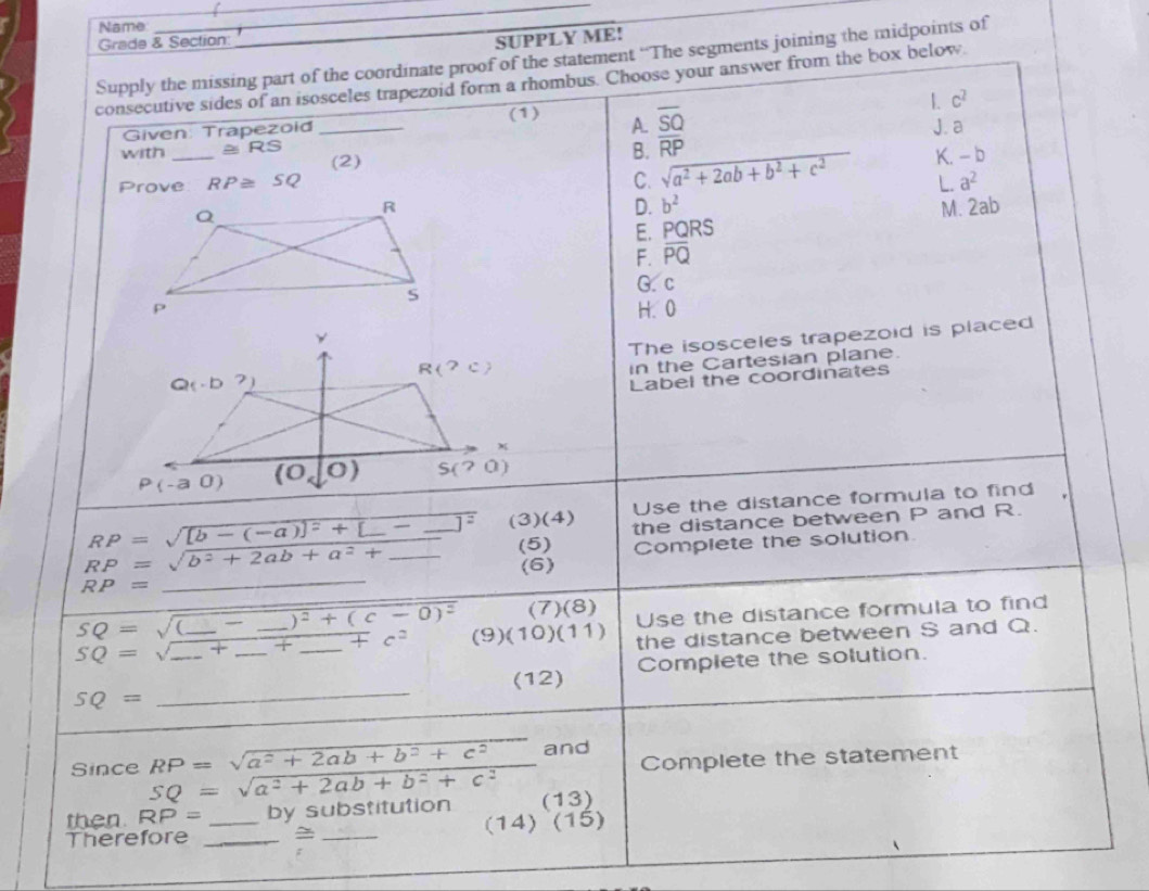 Name
__
Grade & Section:
SUPPLY ME!
Supply the missing part of the coordinate proof of the statement “The segments joining the midpoints of
consecutive sides of an isosceles trapezoid form a rhombus. Choose your answer from the box below.
1. c^2
(1) A. overline SQ
Given: Trapezoid _J. a
with _ ≌ RS (2)
B. overline RP
C. sqrt(a^2+2ab+b^2+c^2) K. - b
Prove RP≌ SQ L. a^2
D. b^2
M. 2ab
E. PQRS
F. overline PQ
G. c
H. 0
The isosceles trapezoid is placed
in the Cartesian plane.
Label the coordinates
Use the distance formula to find
RP=sqrt([b-(-a)]^2)+[_ -]^2 (3) (4) the distance between P and R.
(5) Complete the solution.
RP=sqrt(b^2+2ab+a^2+) _
RP= _(6)
SQ=sqrt((_ )-_ )^2+(c-0)^2 (7)(8) Use the distance formula to find
SQ=sqrt(_ )+_  ___ _ +c^2 (9) (10)(11) the distance between S and Q.
_
(12) Complete the solution.
SQ=
Complete the statement
Since RP=sqrt(a^2+2ab+b^2+c^2) _and
SQ=sqrt(a^2+2ab+b^2+c^2)
then RP= by substitution (13)
Therefore __~ _(14) (15)