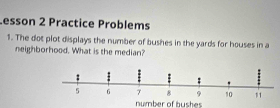 Lesson 2 Practice Problems 
1. The dot plot displays the number of bushes in the yards for houses in a 
neighborhood. What is the median? 
number of bushes