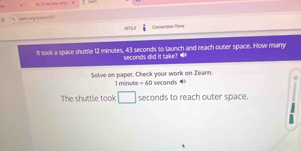 DOL I is the noon any . χ Zeam 
zear.org/lowers/597 
M7|L3 Conversion Time 
It took a space shuttle 12 minutes, 43 seconds to launch and reach outer space. How many
seconds did it take? • 
Solve on paper. Check your work on Zearn.
1 minute =60 seconds
The shuttle took □ wedge seconds to reach outer space.