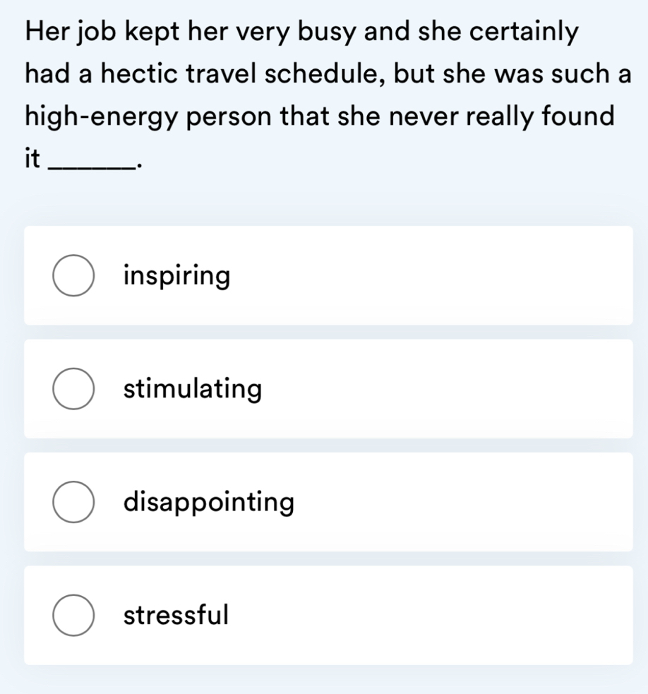 Her job kept her very busy and she certainly
had a hectic travel schedule, but she was such a
high-energy person that she never really found
it_
·
inspiring
stimulating
disappointing
stressful