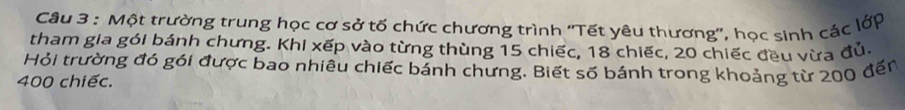 Một trường trung học cơ sở tố chức chương trình ''Tết yêu thương'', học sinh các lớp 
tham gia gói bánh chưng. Khi xếp vào từng thùng 15 chiếc, 18 chiếc, 20 chiếc đều vừa đủ. 
Hỏi trường đó gói được bao nhiêu chiếc bánh chưng. Biết số bánh trong khoảng từ 200 đến
400 chiếc.