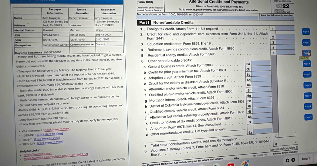 (Form 1040) Additional Credits and Payments
Attach to Form 1040, 1040-SR, or 1040-NR,
22
Department of the Treasury Internal Revenue Service Go to www.irs.gov/Form f040 for instructions and the latest information.
Name(s) shown on Form 1040, 1040-SR, or 1040-NR Your social security number           
Part I   Nonrefundable Credits
1  Foreign tax credit. Attach Form 1116 if required 1
2 Credit for child and dependent care expenses from Form 2441, line 11. Attach Page
Form 2441 2
3 Education credits from Form 8863, line 19 . 3 Page 2
4 Retirement savings contributions credit. Attach Form 8880 4
- Henry and Ruth are having marita 5 Residential energy credits. Attach Form 5695
5
Henry did not live with the taxpayer at any time in the 2022 tax year, and they 6 Other nonrefundable credits:
SCH 3
didn't communicate.
- Taxpayer did not serve in the Military. The taxpayer lived in TN all year. a General business credit, Attach Form 3800 . . . . ' . . . . 6a
Page
- Ruth has provided more than half of the support of her dependent child. b Credit for prior year minimum tax. Attach Form 8801 . . . 6b
- Ruth Earned $26,263.00 in taxable income from her job in 2022. Her spouse, a c Adoption credit. Attach Form 8839 . . . . . . . . . . . . 6c
Page S
construction worker, made $90,000.00 in taxable income. d Credit for the elderly or disabled. Attach Schedule R . . . . . 6d
- Ruth also made $500 in taxable interest from a savings account with her local
bank, $200.00 in dividends. e Alternative motor vehicle credit. Attach Form 8910 . . . . .
6e Page 6
- Ruth has no itemized deductions, No foreign assets or accounts, No crypto. f Qualified plug-in motor vehicle credit. Attach Form 8936 . . . 6f
- Did not have marketplace insurance. g Mortgage interest credit. Attach Form 8396 6g
Page 7
-Ruth's child, Amy is a full-time student pursuing an accounting degree and h District of Collumbia first-time homebuyer credit. Attach Form 8859 6h
6i
- Amy lived with Ruth for 210 nights. i Qualified electric vehicle credit. Attach Form 8834
Page 8
earned $16,000 from a part-time job.
6k
- If any facts are missing, please assume they do not apply to the taxpayers. Alternative fuell vehicle refueling property credit. Attach Form 8911 6
6
W-2 statement : (Click Here to View). k Credit to holders of tax credit bonds. Attach Form 8912 . . .
Page 
_
* 1098-T : (Click Here to View) € Amount on Form 8978, line 14. See instructions
1099-INT : (Click Here to View)
* 1099-DIV : (Click Here to View) z Other nonrefundable credits. List type and amount:
6z
0
7
0
8
https://www.irs.gov/ 7 Total other nonrefundable credits. Add lines 6a through 6z
(continued on page 2)
* https://www.irs.gov/pub/irs-prior/p17-2022.pdf 8 Add lines 1 through 5 and 7. Enter here and on Form 1040, 1040-SR, or 1040-NR,
Helpful Links:
line 20 . . . .
For Paperwork Reduction Act Notice, see your tax return instructions. BAA REV 0VS323 TT0 Schedulle 3 (Form 1040) 2022
llning link (IRS Earned Income Credit Table) to Calculate the Earned
Dec 1