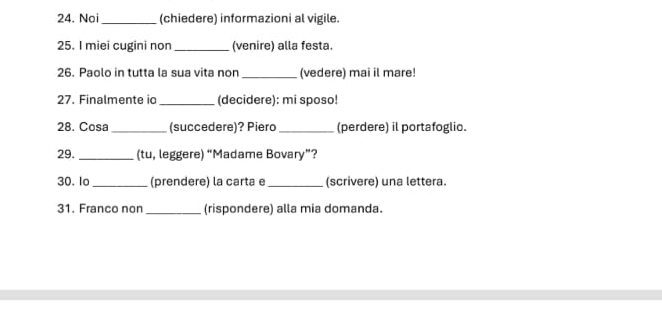 Noi _(chiedere) informazioni al vigile. 
25. I miei cugini non _(venire) alla festa. 
26. Paolo in tutta la sua vita non _(vedere) mai il mare 
27. Finalmente ic _(decidere): mi sposo! 
28. Cosa _(succedere)? Piero _(perdere) il portafoglio. 
29. _(tu, leggere) “Madame Bovary”? 
30. lo_ (prendere) la carta e _(scrivere) una lettera. 
31. Franco non _(rispondere) alla mia domanda.