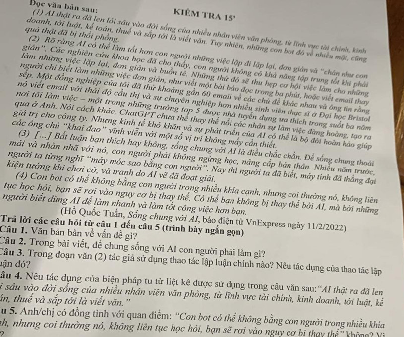 Đọc văn bản sau:
KiÊm TRA 15'
(1) AI thật ra đã len lỏi sâu vào đời sống của nhiều nhân viên văn phòng, từ lĩnh vực tài chính, kinh
quả thật đã bị thổi phồng.
doanh, tới luật, kế toán, thuế và sắp tới là viết văn. Tuy nhiên, những con bot đó về nhiều mặt, cũng
(2) Rõ ràng AI có thể làm tốt hơn con người những việc lặp đi lặp lại, đơn giản và "chân như con
gián''. Các nghiên cứu khoa học đã cho thấy, con người không có khả năng tập trung tốt khi phải
làm những việc lặp lại, đơn giản và buồn tẻ. Những thứ đó sẽ thu hẹp cơ hội việc làm cho những
người chi biết làm những việc đơn giản, như viết một bài báo đọc trong ba phút, hoặc viết email thay
sệp. Một đồng nghiệp của tôi đã thử khoảng gần 60 email về các chủ đề khác nhau và ông tin rằng
nó viết email với thái độ cầu thị và sự chuyên nghiệp hơn nhiều sinh viên thạc sĩ ở Đại học Bristol
nơi tôi làm việc - một trong những trường top 5 được nhà tuyển dựng ưa thích trong suốt ba năm
qua ở Anh. Nói cách khác, ChatGPT chưa thể thay thế nổi các nhân sự làm việc đàng hoàng, tạo ra
giá trị cho công ty. Nhưng kinh tế khó khăn và sự phát triển của AI có thể là bộ đôi hoàn háo giúp
các ông chủ “khai đao” vĩnh viễn với một số vị trí không mấy cần thiết.
(3) [...] Bất luận bạn thích hay không, sống chung với AI là điều chắc chắn. Để sống chung thoái
mái và nhàn nhã với nó, con người phải không ngừng học, nâng cắp bản thân. Nhiều năm trước,
người ta từng nghĩ “máy móc sao bằng con người”. Nay thì người ta đã biết, máy tinh đã thắng đại
kiện tướng khi chơi cờ, và tranh do AI vẽ đã đoạt giải.
(4) Con bot có thể không bằng con người trong nhiều khía cạnh, nhưng coi thường nó, không liên
tục học hỏi, bạn sẽ rơi vào nguy cơ bị thay thế. Có thể bạn không bị thay thế bởi AI, mà bởi những
người biết dùng AI để làm nhanh và làm tốt công việc hơn bạn.
(Hồ Quốc Tuấn, Sống chung với AI, báo điện tử VnExpress ngày 11/2/2022)
Trả lời các câu hỏi từ câu 1 đến câu 5 (trình bày ngắn gọn)
Câu 1. Văn bản bàn về vấn đề gì?
Câu 2. Trong bài viết, để chung sống với AI con người phải làm gì?
Câu 3. Trong đoạn văn (2) tác giả sử dụng thao tác lập luận chính nào? Nêu tác dụng của thao tác lập
dận đ?
đâu 4. Nêu tác dụng của biện pháp tu từ liệt kê được sử dụng trong câu văn sau:“AI thật ra đã len
Si sâu vào đời sống của nhiều nhân viên văn phòng, từ lĩnh vực tài chính, kinh doanh, tới luật, kế
án, thuế và sắp tới là viết văn.''
du 5. Anh/chị có đồng tình với quan điểm: “Con bot có thể không bằng con người trong nhiều khia
nh, nhưng coi thường nó, không liên tục học hỏi, bạn sẽ rơi vào nguy cơ bị thay thế'' không? Vì
2