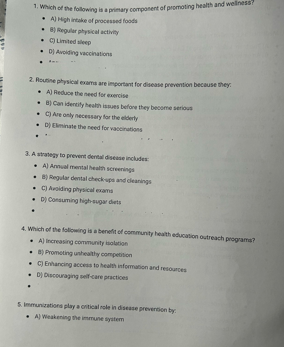 Which of the following is a primary component of promoting health and wellness?
A) High intake of processed foods
B) Regular physical activity
C) Limited sleep
D) Avoiding vaccinations
2. Routine physical exams are important for disease prevention because they:
A) Reduce the need for exercise
B) Can identify health issues before they become serious
C) Are only necessary for the elderly
D) Eliminate the need for vaccinations
3. A strategy to prevent dental disease includes:
A) Annual mental health screenings
B) Regular dental check-ups and cleanings
C) Avoiding physical exams
D) Consuming high-sugar diets
4. Which of the following is a benefit of community health education outreach programs?
A) Increasing community isolation
B) Promoting unhealthy competition
C) Enhancing access to health information and resources
D) Discouraging self-care practices
5. Immunizations play a critical role in disease prevention by:
A) Weakening the immune system