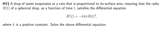 H1) A drop of water evaporates at a rate that is proportional to its surface area, meaning that the radiu
R(t) of a spherical drop, as a function of time t, satisfies the differential equation
R'(t)=-k4π R(t)^2, 
where k is a positive constant. Solve the above differential equation.