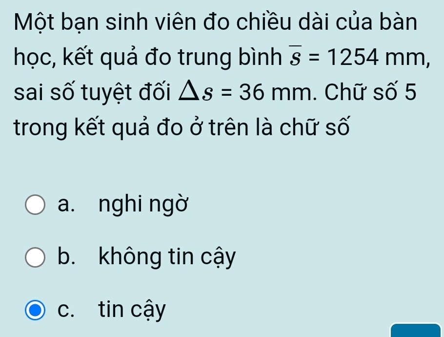 Một bạn sinh viên đo chiều dài của bàn
học, kết quả đo trung bình overline s=1254mm, 
sai số tuyệt đối △ s=36mm. Chữ số 5
trong kết quả đo ở trên là chữ số
a. nghi ngờ
b. không tin cậy
c. tin cậy