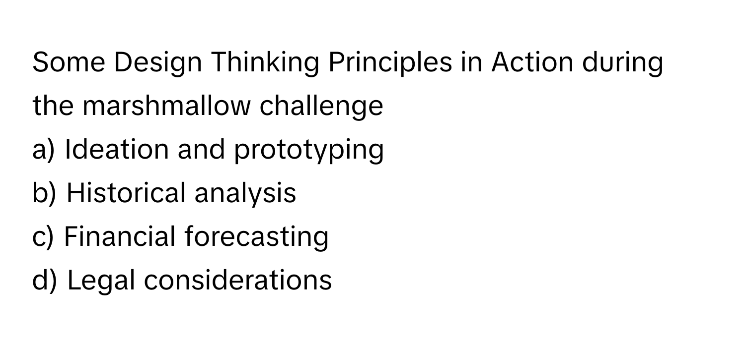 Some Design Thinking Principles in Action during the marshmallow challenge
a) Ideation and prototyping
b) Historical analysis
c) Financial forecasting
d) Legal considerations