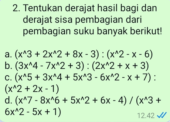 Tentukan derajat hasil bagi dan 
derajat sisa pembagian dari 
pembagian suku banyak berikut! 
a. (x^(wedge)3+2x^(wedge)2+8x-3):(x^(wedge)2-x-6)
b. (3x^(wedge)4-7x^(wedge)2+3):(2x^(wedge)2+x+3)
C. (x^(wedge)5+3x^(wedge)4+5x^(wedge)3-6x^(wedge)2-x+7) :
(x^(wedge)2+2x-1)
d. (x^(wedge)7-8x^(wedge)6+5x^(wedge)2+6x-4)/(x^(wedge)3+
6x^(wedge)2-5x+1)
12.42