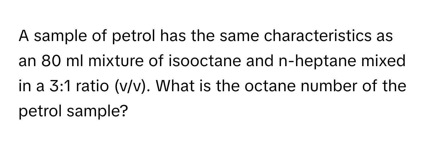 A sample of petrol has the same characteristics as an 80 ml mixture of isooctane and n-heptane mixed in a 3:1 ratio (v/v). What is the octane number of the petrol sample?