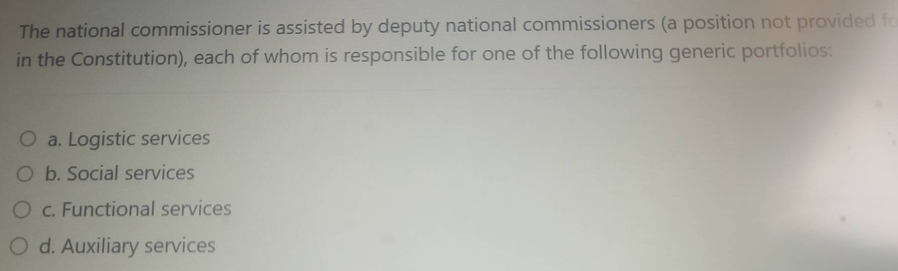 The national commissioner is assisted by deputy national commissioners (a position not provided fo
in the Constitution), each of whom is responsible for one of the following generic portfolios:
a. Logistic services
b. Social services
c. Functional services
d. Auxiliary services