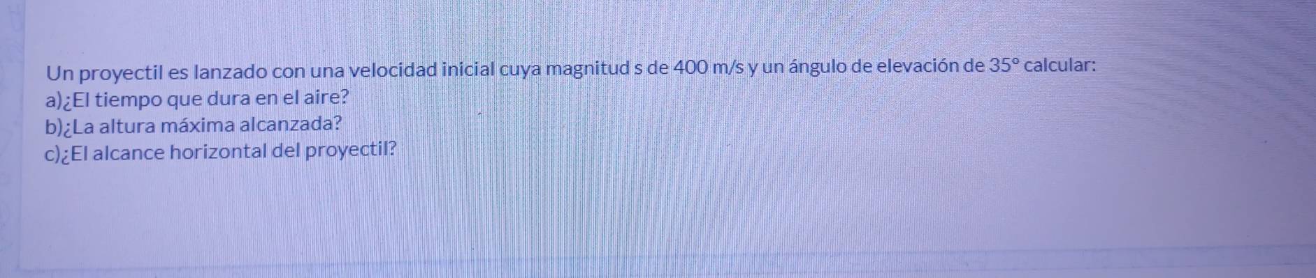 Un proyectil es lanzado con una velocidad inicial cuya magnitud s de 400 m/s y un ángulo de elevación de 35° calcular: 
a)¿El tiempo que dura en el aire? 
b)¿La altura máxima alcanzada? 
c)¿El alcance horizontal del proyectil?