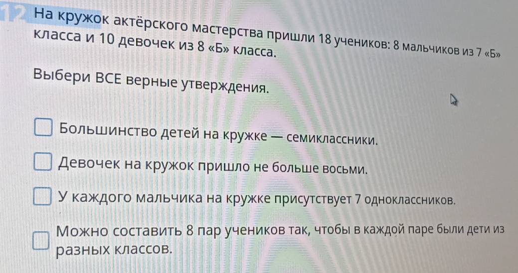 12 Ηа кружок актёрского мастерства πришли 18 учеников: δ мальчиков из 7 «Б» 
класса и 10 девочек из 8 «Б» класса. 
Выбери ВСΕ верные утверждения. 
Бοльшинство детей на кружке ─ семиклассники. 
Девочек на кружок πришло не больше восьми. 
Укажедого мальчиίка на кружекелрисутствует 7 одноклассников. 
Можно составить δ πар учеников так, чтобыι в каждой πаре быιлидети из 
разных классов.