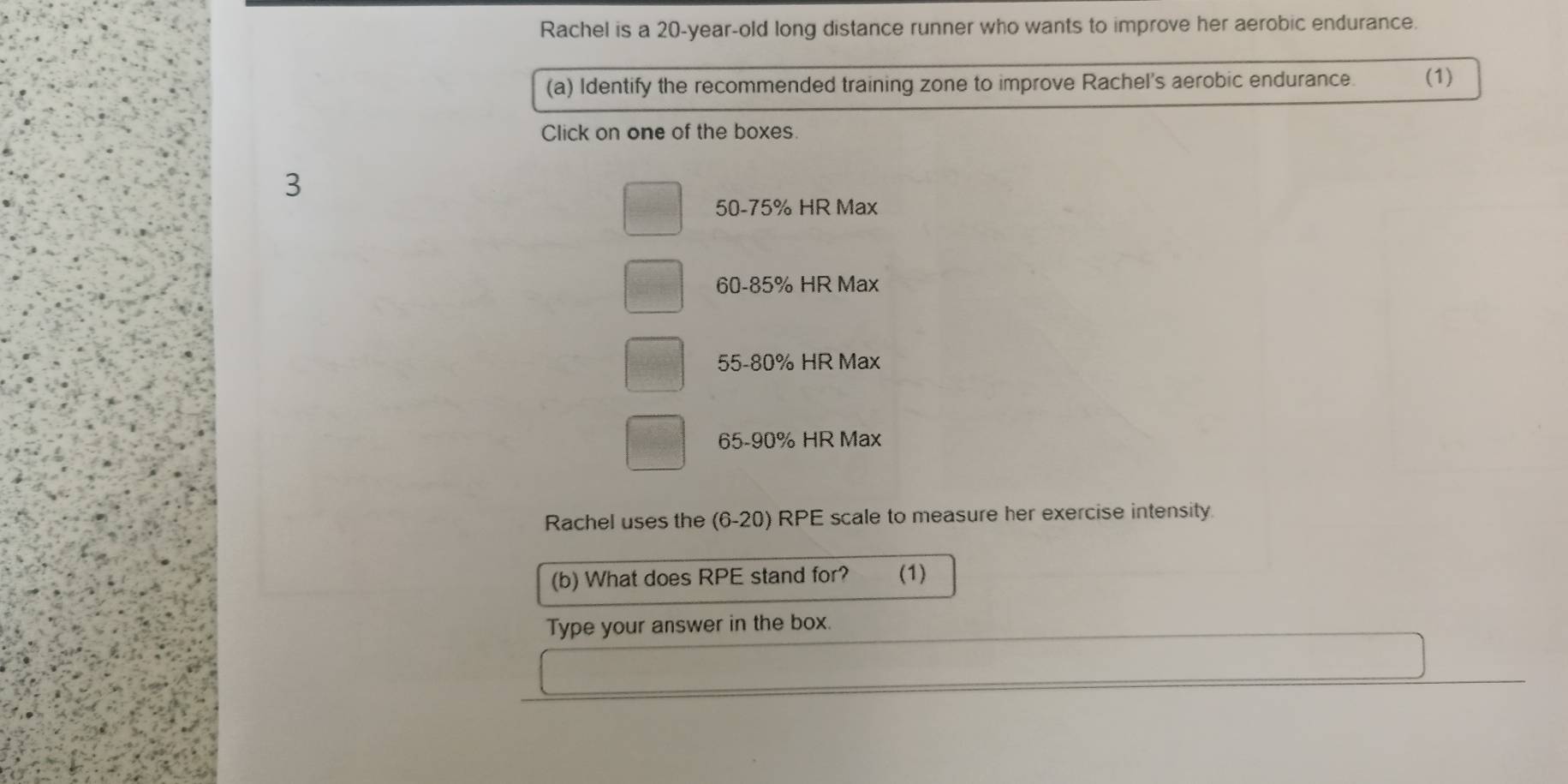 Rachel is a 20-year-old long distance runner who wants to improve her aerobic endurance.
(a) Identify the recommended training zone to improve Rachel's aerobic endurance. (1)
Click on one of the boxes
3
50-75% HR Max
60-85% HR Max
55-80% HR Max
65 - 90% HR Max
Rachel uses the (6-20) RPE scale to measure her exercise intensity. .
(b) What does RPE stand for? (1)
Type your answer in the box.