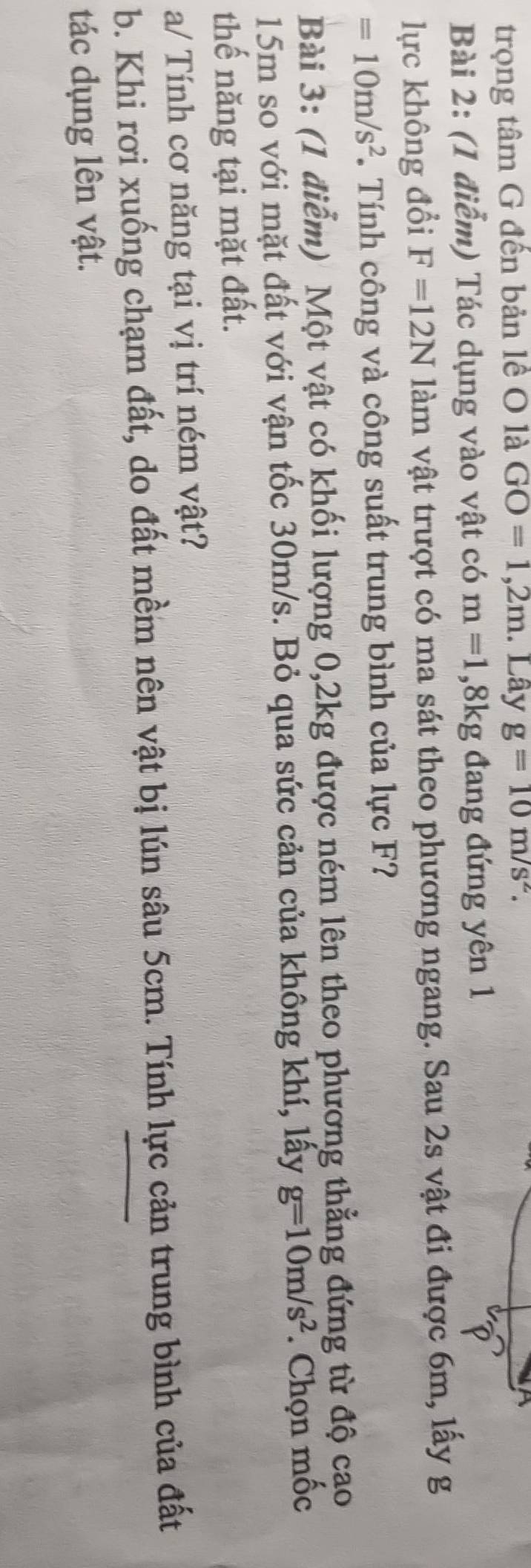 trọng tâm G đến bản lề O là GO=1,2m. Lây g=10m/s^2. 
Bài 2: (1 điểm) Tác dụng vào vật có m=1, 8kg đang đứng yên 1 
lực không đổi F=12N làm vật trượt có ma sát theo phương ngang. Sau 2s vật đi được 6m, lấy g
=10m/s^2. Tính công và công suất trung bình của lực F? 
Bài 3: (1 điểm) Một vật có khối lượng 0, 2kg được ném lên theo phương thẳng đứng từ độ cao
15m so với mặt đất với vận tốc 30m/s. Bỏ qua sức cản của không khí, lấy g=10m/s^2. Chọn mốc 
thế năng tại mặt đất. 
a/ Tính cơ năng tại vị trí ném vật? 
b. Khi rơi xuống chạm đất, do đất mềm nên vật bị lún sâu 5cm. Tính lực cản trung bình của đất 
tác dụng lên vật.