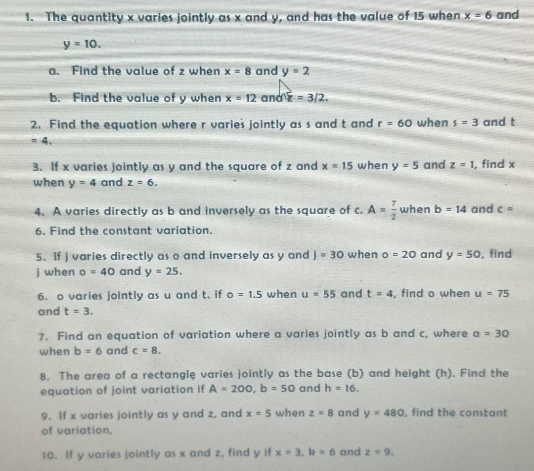 The quantity x varies jointly as x and y, and has the value of 15 when x=6 and
y=10. 
a. Find the value of z when x=8 and y=2
b. Find the value of y when x=12andQ=3/2. 
2. Find the equation where r varies jointly as s and t and r=60 when s=3 and t
=4. 
3. If x varies jointly as y and the square of z and x=15 when y=5 and z=1 , find x
when y=4 and z=6. 
4. A varies directly as b and inversely as the square of c. A= 7/2  when b=14 and c=
6. Find the constant variation. 
5. If j varies directly as o and inversely as y and j=30 when o=20 and y=50 , find
j when o=40 and y=25. 
6. o varies jointly as u and t. if o=1.5 when u=55 and t=4 , find o when u=75
and t=3. 
7. Find an equation of variation where a varies jointly as b and c, where a=30
when b=6 and c=8. 
8. The area of a rectangle varies jointly as the base (b) and height (h). Find the 
equation of joint variation if A=200, b=50 and h=16. 
9. If x varies jointly as y and z, and x=5 when z=8 and y=480 , find the constant 
of variation, 
10. If y varies jointly as x and z, find y if x=3, k=6 and z=9.