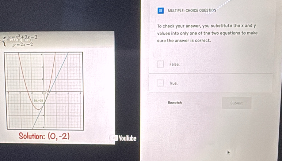 MULTIPLE-CHOICE QUESTION
To check your answer, you substitute the x and y
values into only one of the two equations to make
beginarrayl x=x^2+2x-2 y=2x-2endarray. sure the answer is correct.
False.
True.
Rewatch Submit
Solution: (0,-2) D  YouTube