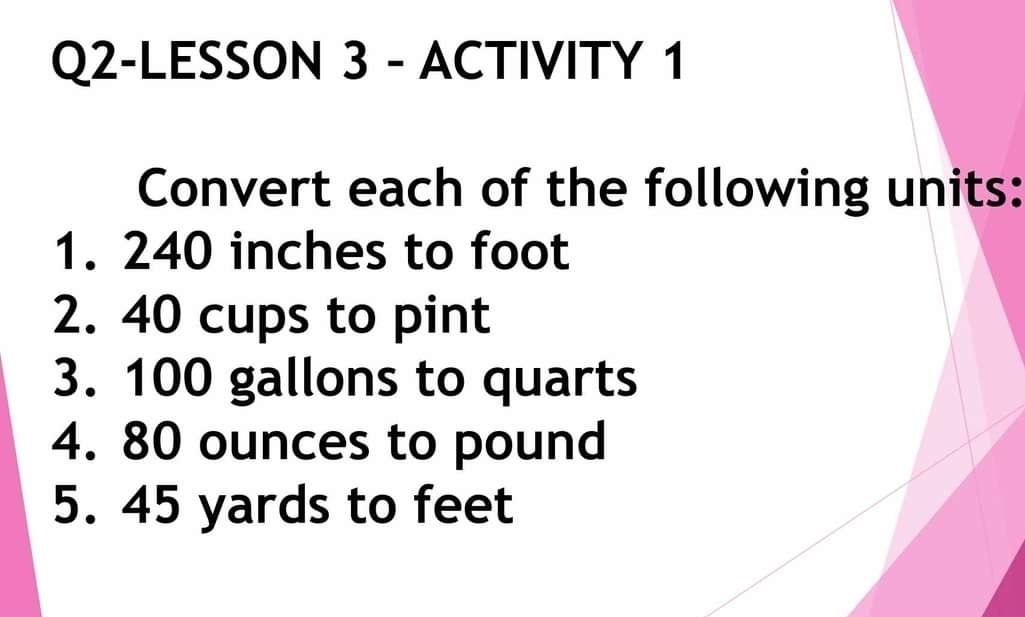 Q2-LESSON 3 - ACTIVITY 1 
Convert each of the following units: 
1. 240 inches to foot
2. 40 cups to pint 
3. 100 gallons to quarts 
4. 80 ounces to pound
5. 45 yards to feet