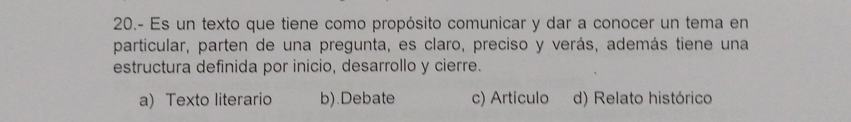 20.- Es un texto que tiene como propósito comunicar y dar a conocer un tema en
particular, parten de una pregunta, es claro, preciso y verás, además tiene una
estructura definida por inicio, desarrollo y cierre.
a) Texto literario b).Debate c) Artículo d) Relato histórico