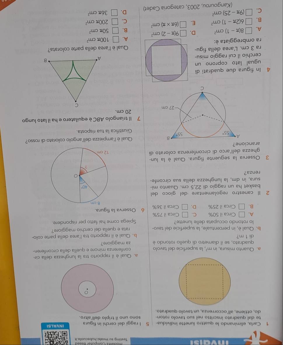 inve Testing su invalsi.hubscuola.it
1 Carla, eliminando le quattro /unette individua- 5 l raggi dei cerchi in figura INVALSI
te dal quadrato inscritto nel suo tavolo roton- sono uno il triplo dell'altro.
do, ottiene, all'occorrenza, un tavolo quadrato.
a. Qual è il rapporto tra la lunghezza della cir-
a. Quanto misura, in m^2 , la superficie del tavolo conferenza minore e quella della circonferen-
quadrato, se il diametro di quello rotondo è za maggiore?
di 1 m? b. Qual è il rapporto tra l'area della parte colo-
b. Qual è, in percentuale, la superficie del tavo- rata e quella del cerchio maggiore?
lo rotondo occupata delle lunette? Spiega come hai fatto per rispondere.
A. □ Circa il 50% C. □ Circa il 75%
B. □ Circa il 25% D. □ Circa il 36% 6 Osserva la figura.
2 Il canestro regolamentare ·del gioco del
basket ha un raggio di 22,5 cm. Quanto mi-
sura, in dm, la lunghezza della sua circonfe-
renza?
3 Osserva la seguente figura. Qual è la lun-
ghezza dell’arco di circonferenza colorato di 
arancione?
Qual è l'ampiezza dell'angolo colorato di rosso?
Giustifica la tua risposta.
7 Il triangolo ABC è equilatero e ha il lato lungo
20 cm.
4 In figura due quadrati di
ugual lato coprono un
cerchio il cui raggio misu-
ra 3 cm. L'area della figu-
Qual è l'area della parte colorata?
ra ombreggiata è:
A. □ 8(π -1)cm^2 D. □ 9(π -2)cm^2 A. □ 100π cm^2
B. □ 50π cm^2
B. □ 6(2π -1)cm^2 E. □ (6π * π )cm^2 C. □ 200π cm^2
C. □ (9π -25)cm^2 □ 36π cm^2
(Kangourou, 2003, categoria Cadet) D.