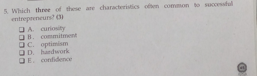 Which three of these are characteristics often common to successful
entrepreneurs? (3)
A. curiosity
B . commitment
C. optimism
D. hardwork
E . confidence
45