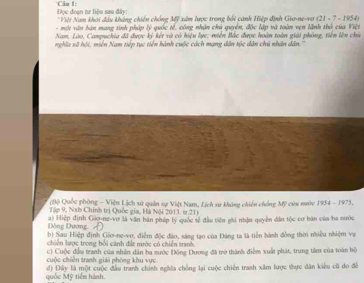 Đọc đoạn tư liệu sau đây:
'Việt Nam khởi đầu kháng chiến chồng Mỹ xâm lược trong bối cánh Hiệp định Gia-ne-vợ (21 - 7 - 1954)
- một văn bản mang tính pháp lý quốc tế, công nhận chủ quyền, độc lập và toàn vẹn lãnh thổ của Việt
Nam, Lào, Campuchia đã được ký kết và có hiệu lực; miền Bắc được hoàn toàn giải phòng, tiến lên chủ
nghĩa xã hội; miền Nam tiếp tục tiến hành cuộc cách mạng dân tộc dân chủ nhân dân.''
(Bộ Quốc phòng - Viện Lịch sử quân sự Việt Nam, Lịch sử không chiến chống Mỹ cửu nước 1954 - 1975,
Tập 9, Nxb Chính trị Quốc gia, Hà Nội 2013: tr.21)
a) Hiệp định Giợ-ne-vơ là văn bản pháp lý quốc tế đầu tiên ghi nhận quyên dân tộc cơ bản của ba nước
Đông Dương.
b) Sau Hiệp định Giơ-ne-vợ, điểm độc đảo, sáng tạo của Đảng ta là tiến hành đồng thời nhiều nhiệm vụ
chiến lược trong bối cánh đất nước có chiến tranh.
c) Cuộc đầu tranh của nhân dân ba nước Đông Dương đã trở thành điểm xuất phát, trung tâm của toán bộ
cuộc chiến tranh giải phống khu vực.
d) Đây là một cuộc đầu tranh chính nghĩa chồng lại cuộc chiến tranh xâm lược thực dân kiểu cũ đo để
quốc Mỹ tiến hành.